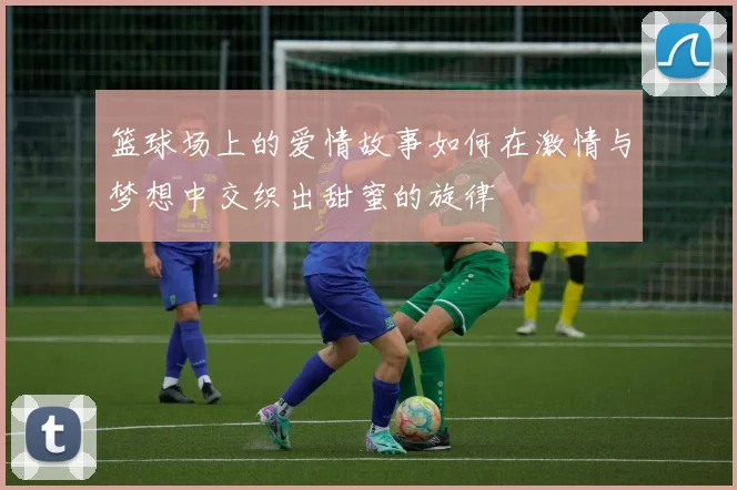 篮球场上的爱情故事如何在激情与梦想中交织出甜蜜的旋律