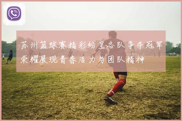 苏州篮球赛精彩纷呈各队争夺冠军荣耀展现青春活力与团队精神