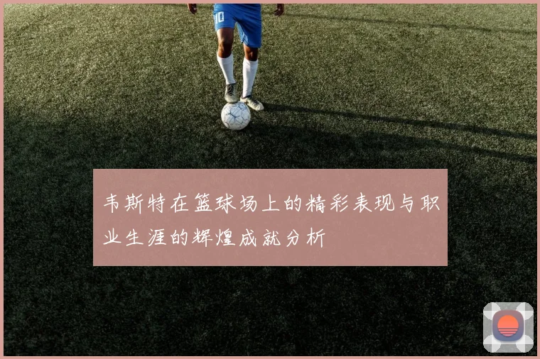 韦斯特在篮球场上的精彩表现与职业生涯的辉煌成就分析