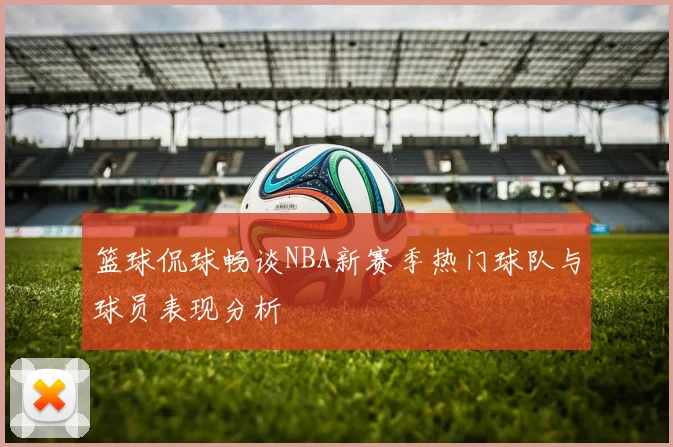 篮球侃球畅谈NBA新赛季热门球队与球员表现分析