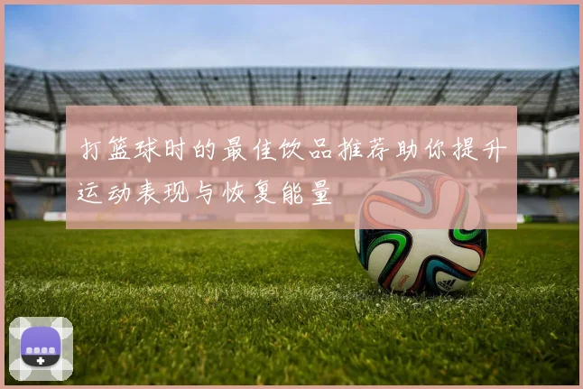 打篮球时的最佳饮品推荐助你提升运动表现与恢复能量