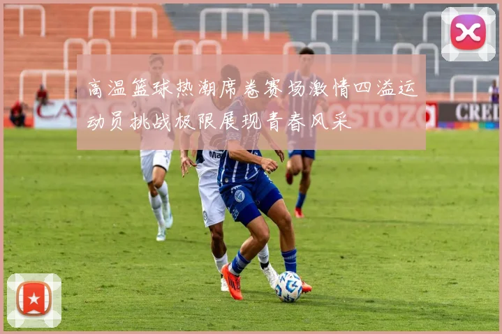 高温篮球热潮席卷赛场激情四溢运动员挑战极限展现青春风采