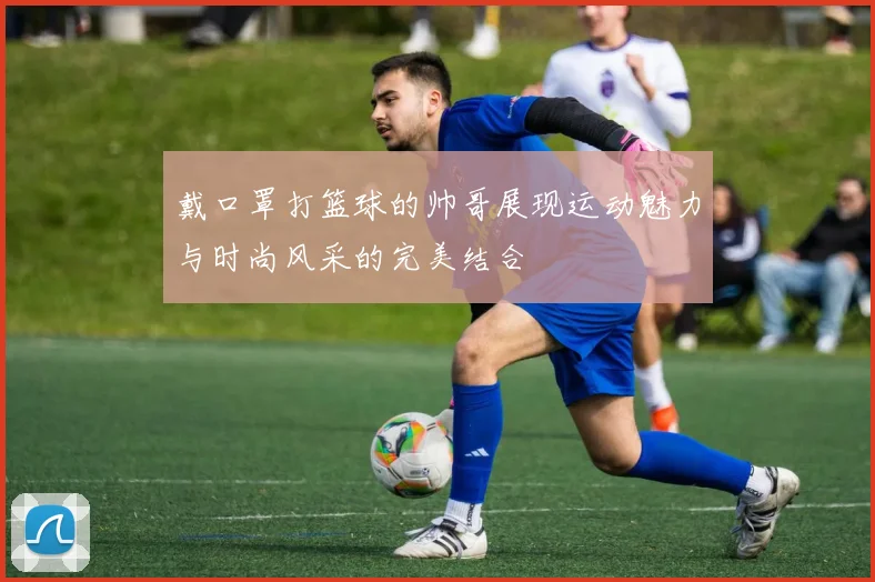 戴口罩打篮球的帅哥展现运动魅力与时尚风采的完美结合