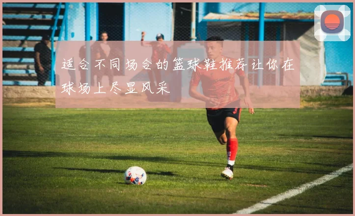 适合不同场合的篮球鞋推荐让你在球场上尽显风采