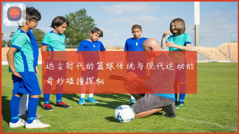 远古时代的篮球传说与现代运动的奇妙碰撞探秘