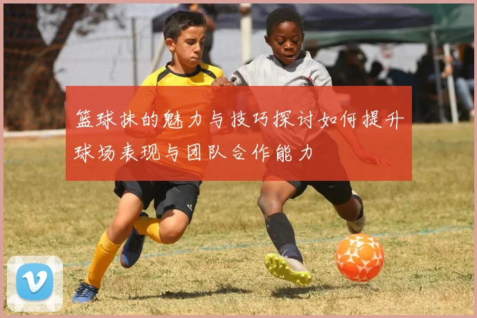 篮球抹的魅力与技巧探讨如何提升球场表现与团队合作能力