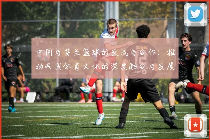 中国与芬兰篮球的交流与合作：推动两国体育文化的深度融合与发展